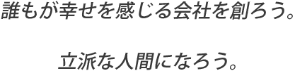 誰もが幸せを感じる会社を創ろう。立派な人間になろう。